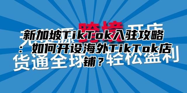新加坡TikTok入驻攻略：如何开设海外TikTok店铺？