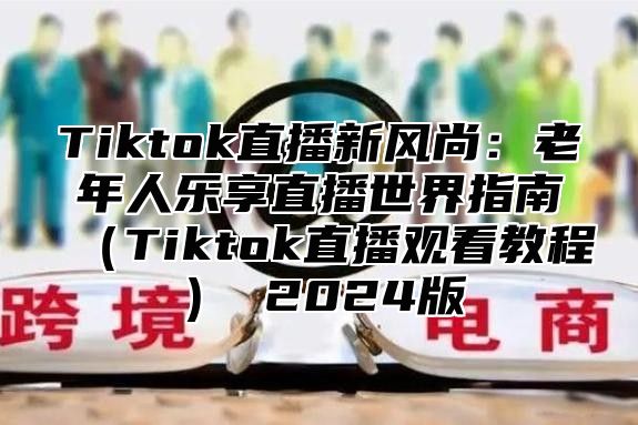 Tiktok直播新风尚：老年人乐享直播世界指南Tiktok直播观看教程 2025版