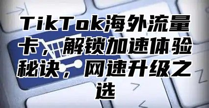 TikTok海外流量卡，解锁加速体验秘诀，网速升级之选