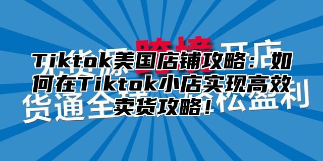 Tiktok美国店铺攻略：如何在Tiktok小店实现高效卖货攻略！
