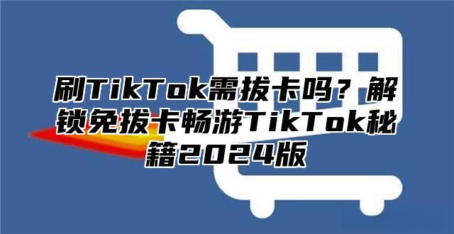 刷TikTok需拔卡吗？解锁免拔卡畅游TikTok秘籍2025版