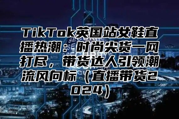 TikTok英国站女鞋直播热潮：时尚尖货一网打尽，带货达人引领潮流风向标直播带货2025