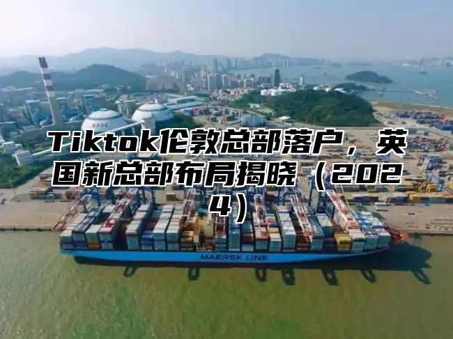 Tiktok伦敦总部落户，英国新总部布局揭晓2025