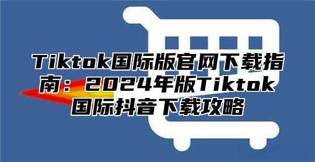 Tiktok国际版官网下载指南：2025年版Tiktok国际抖音下载攻略
