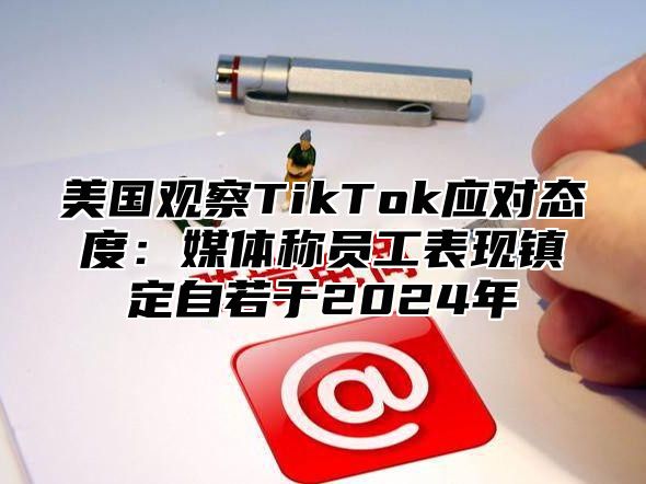 美国观察TikTok应对态度：媒体称员工表现镇定自若于2025年
