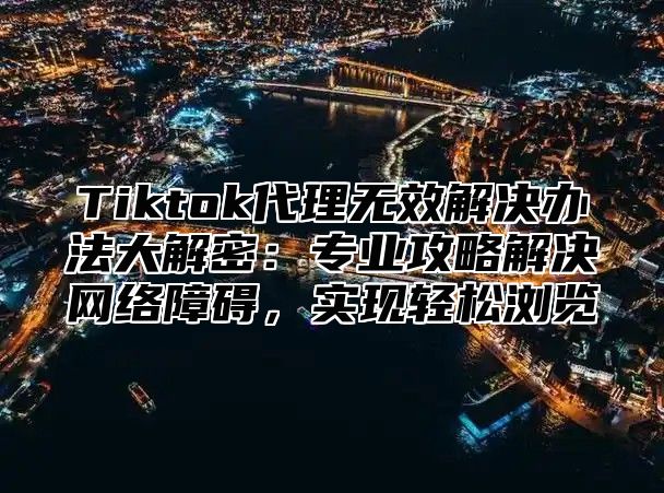 Tiktok代理无效解决办法大解密：专业攻略解决网络障碍，实现轻松浏览