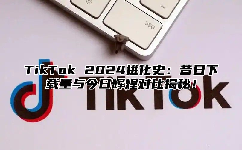 TikTok 2025进化史：昔日下载量与今日辉煌对比揭秘！