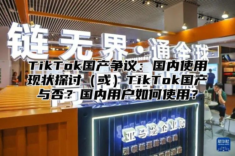 TikTok国产争议：国内使用现状探讨或TikTok国产与否？国内用户如何使用？