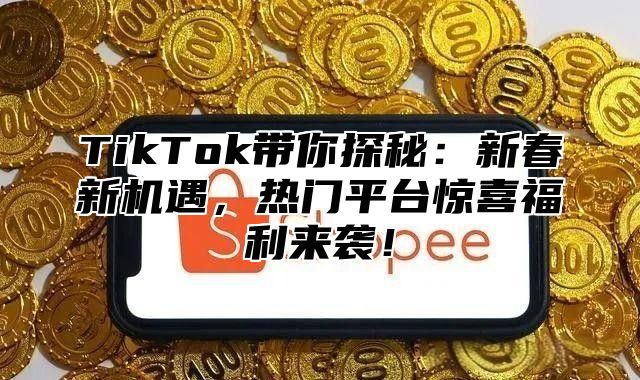 TikTok带你探秘：新春新机遇，热门平台惊喜福利来袭！