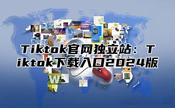 Tiktok官网独立站：Tiktok下载入口2025版