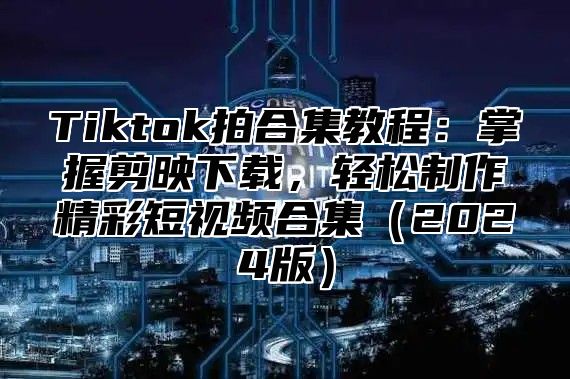 Tiktok拍合集教程：掌握剪映下载，轻松制作精彩短视频合集2025版