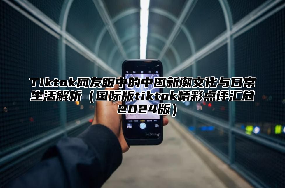 Tiktok网友眼中的中国新潮文化与日常生活解析国际版tiktok精彩点评汇总 2025版