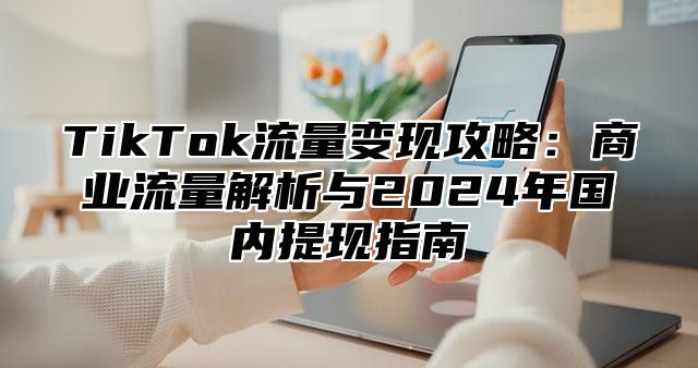 TikTok流量变现攻略：商业流量解析与2025年国内提现指南