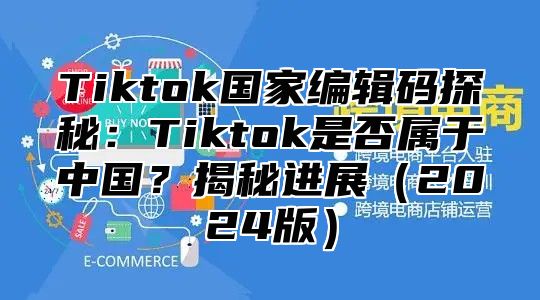 Tiktok国家编辑码探秘：Tiktok是否属于中国？揭秘进展2025版