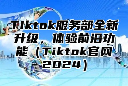 Tiktok服务部全新升级，体验前沿功能Tiktok官网2025