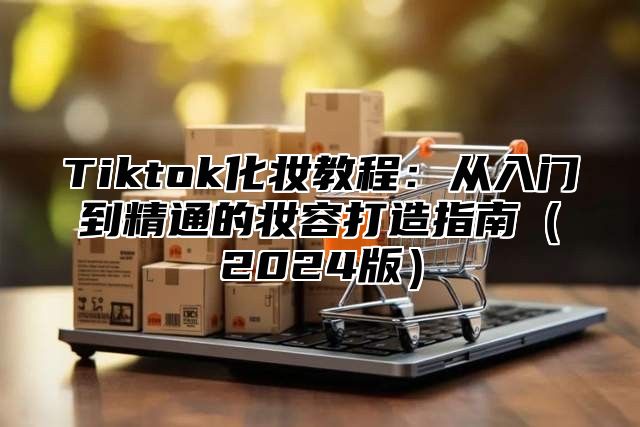 Tiktok化妆教程：从入门到精通的妆容打造指南2025版