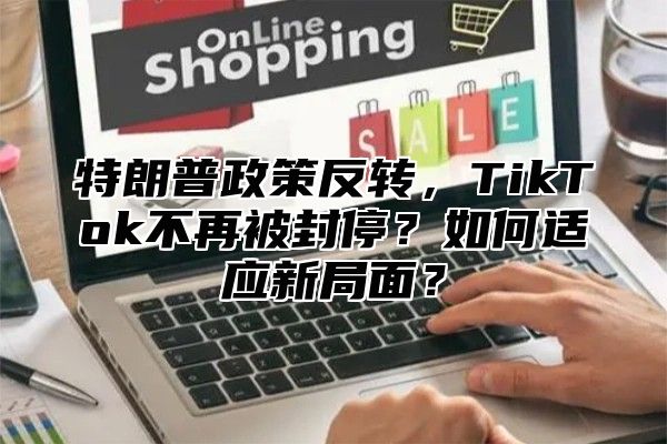 特朗普政策反转，TikTok不再被封停？如何适应新局面？