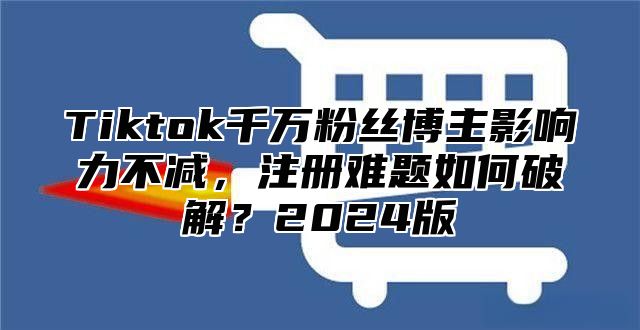 Tiktok千万粉丝博主影响力不减，注册难题如何破解？2025版