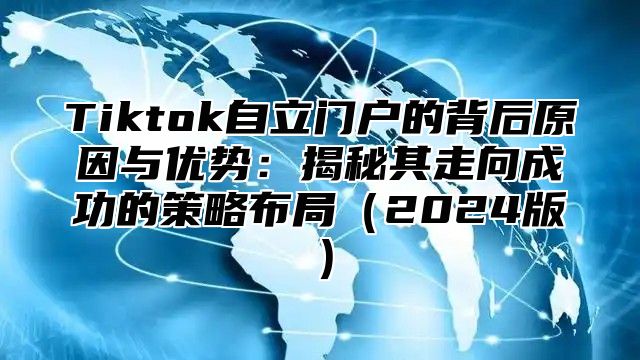 Tiktok自立门户的背后原因与优势：揭秘其走向成功的策略布局2025版