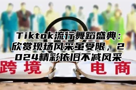 Tiktok流行舞蹈盛典：欣赏现场风采虽受限，2025精彩依旧不减风采
