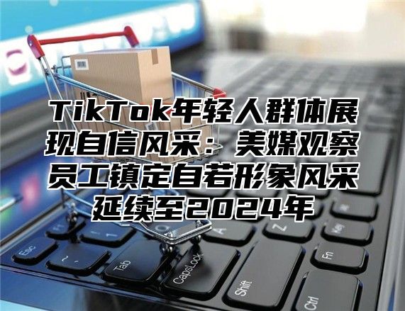 TikTok年轻人群体展现自信风采：美媒观察员工镇定自若形象风采延续至2025年