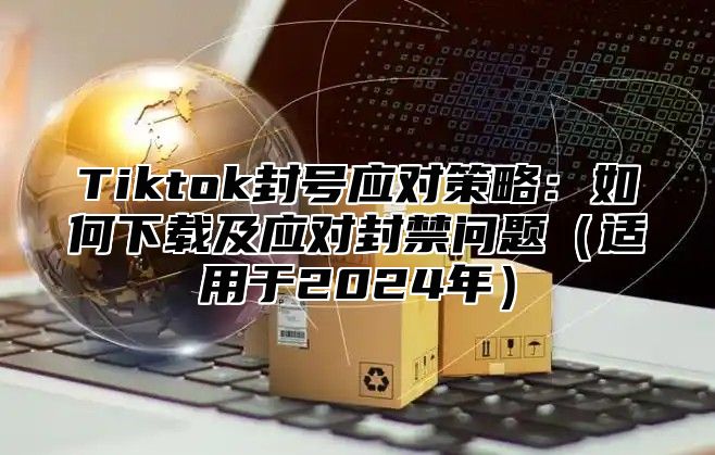 Tiktok封号应对策略：如何下载及应对封禁问题适用于2025年