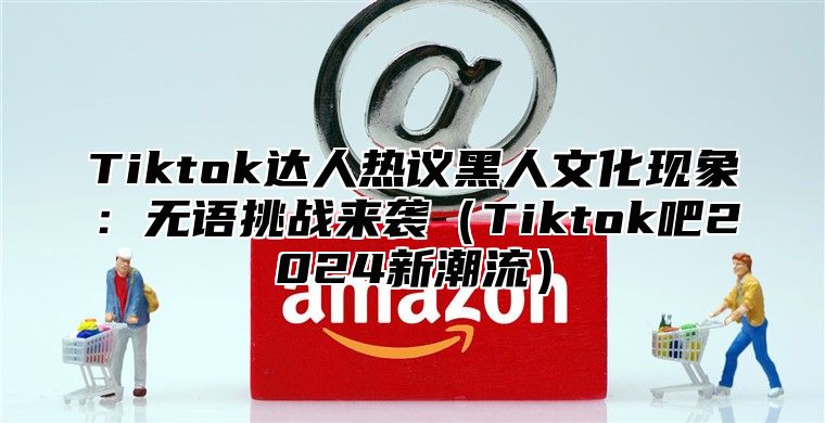 Tiktok达人热议黑人文化现象：无语挑战来袭Tiktok吧2025新潮流
