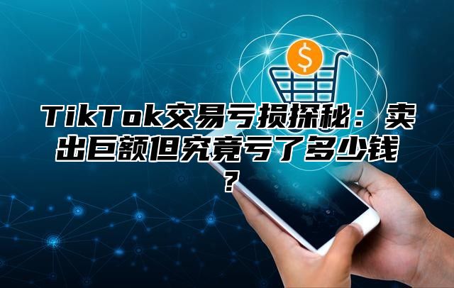 TikTok交易亏损探秘：卖出巨额但究竟亏了多少钱？