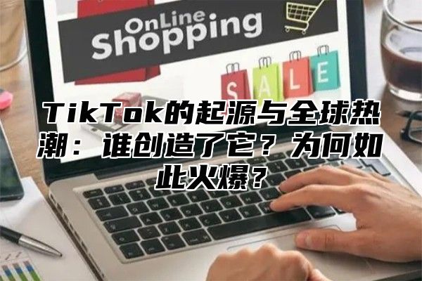 TikTok的起源与全球热潮：谁创造了它？为何如此火爆？