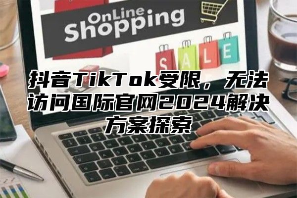 抖音TikTok受限，无法访问国际官网2025解决方案探索