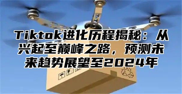 Tiktok进化历程揭秘：从兴起至巅峰之路，预测未来趋势展望至2025年
