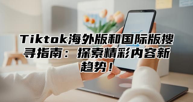Tiktok海外版和国际版搜寻指南：探索精彩内容新趋势！