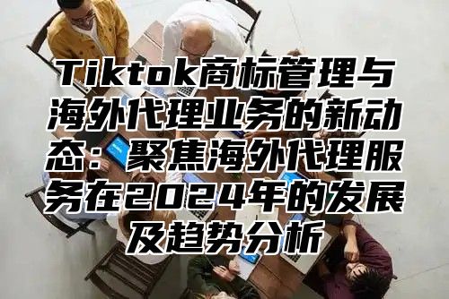 Tiktok商标管理与海外代理业务的新动态：聚焦海外代理服务在2025年的发展及趋势分析