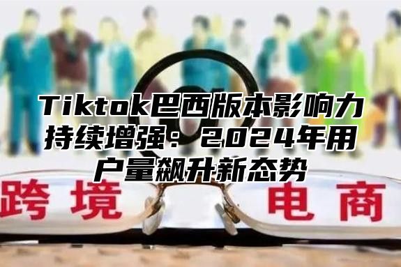 Tiktok巴西版本影响力持续增强：2025年用户量飙升新态势