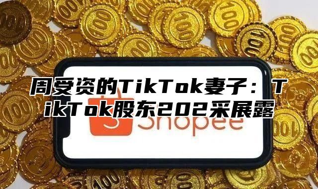 周受资的TikTok妻子：TikTok股东202采展露
