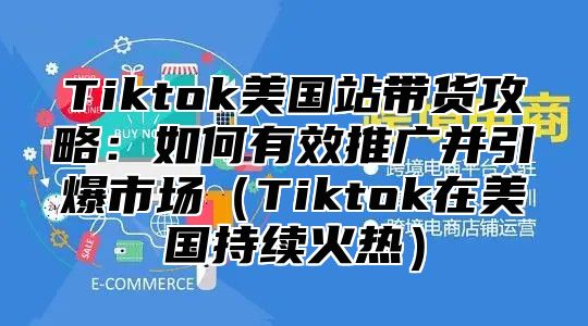 Tiktok美国站带货攻略：如何有效推广并引爆市场Tiktok在美国持续火热