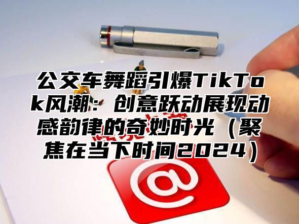 公交车舞蹈引爆TikTok风潮：创意跃动展现动感韵律的奇妙时光聚焦在当下时间2025