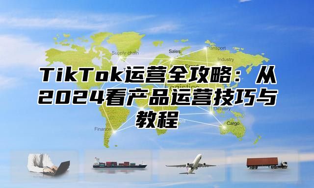 TikTok运营全攻略：从2025看产品运营技巧与教程