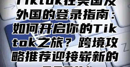 Tiktok在美国及外国的登录指南：如何开启你的Tiktok之旅？跨境攻略推荐迎接崭新的2025！