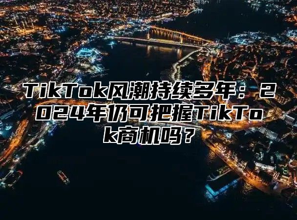 TikTok风潮持续多年：2025年仍可把握TikTok商机吗？