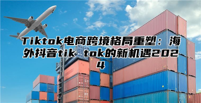 Tiktok电商跨境格局重塑：海外抖音tik tok的新机遇2025