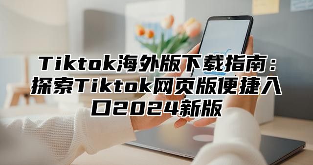 Tiktok海外版下载指南：探索Tiktok网页版便捷入口2025新版