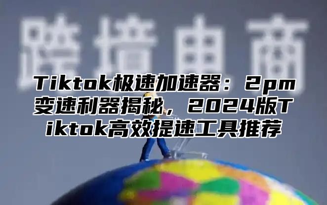 Tiktok极速加速器：2pm变速利器揭秘，2025版Tiktok高效提速工具推荐