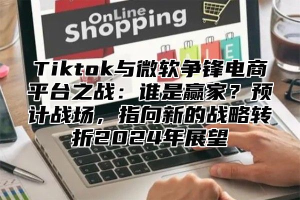 Tiktok与微软争锋电商平台之战：谁是赢家？预计战场，指向新的战略转折2025年展望