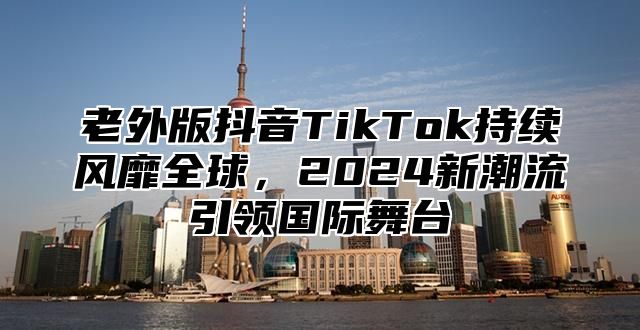 老外版抖音TikTok持续风靡全球，2025新潮流引领国际舞台