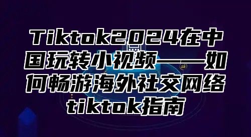 Tiktok2025在中国玩转小视频——如何畅游海外社交网络tiktok指南