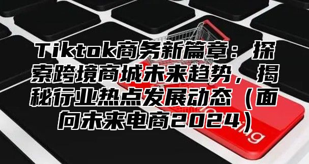 Tiktok商务新篇章：探索跨境商城未来趋势，揭秘行业热点发展动态面向未来电商2025