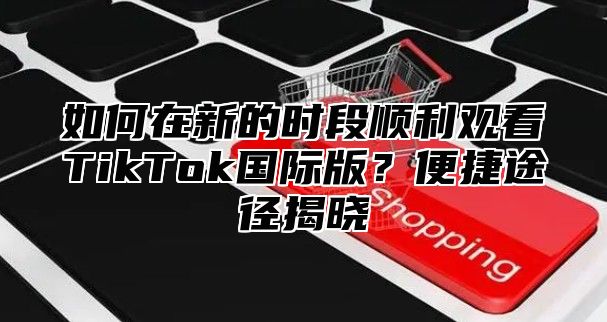 如何在新的时段顺利观看TikTok国际版？便捷途径揭晓