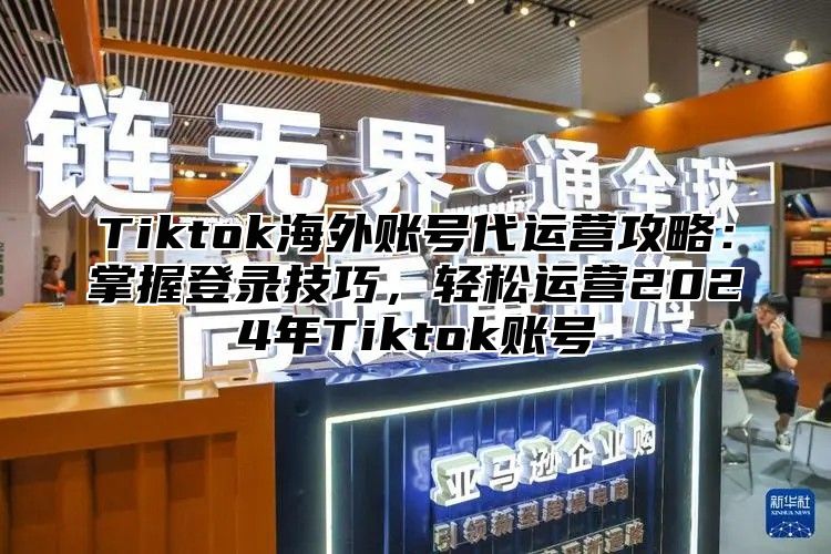 Tiktok海外账号代运营攻略：掌握登录技巧，轻松运营2025年Tiktok账号