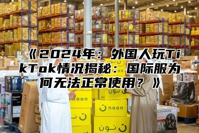 2025年：外国人玩TikTok情况揭秘：国际服为何无法正常使用？